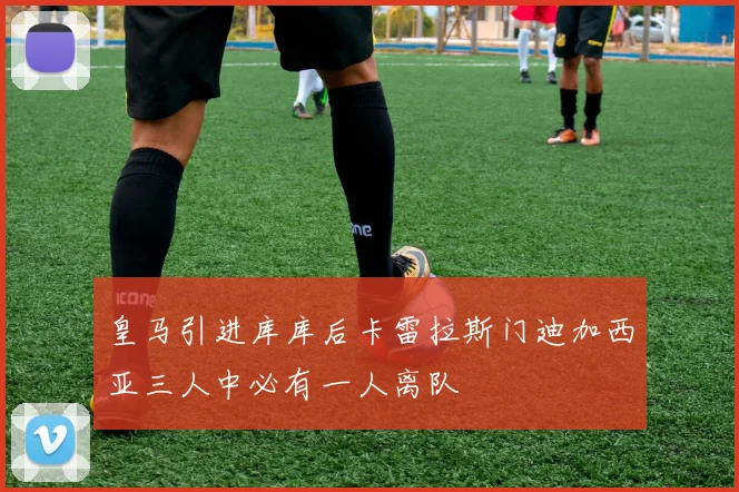 皇马引进库库后卡雷拉斯门迪加西亚三人中必有一人离队