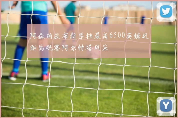 阿森纳发布新票档最高6500英镑近距离观赛阿尔特塔风采