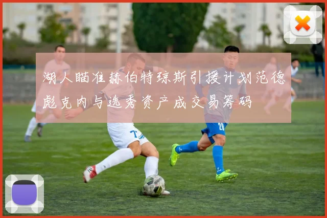 湖人瞄准赫伯特琼斯引援计划范德彪克内与选秀资产成交易筹码