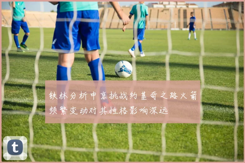 铁林分析申京挑战约基奇之路火箭频繁变动对其性格影响深远