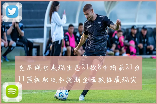 克尼佩尔表现出色21投8中斩获21分11篮板助攻和抢断全面数据展现实力