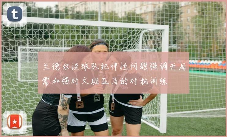 兰德尔谈球队纪律性问题强调开局需加强对文班亚马的对抗训练