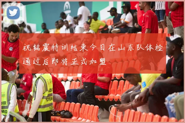 祝铭震特训结束今日在山东队体检通过后即将正式加盟