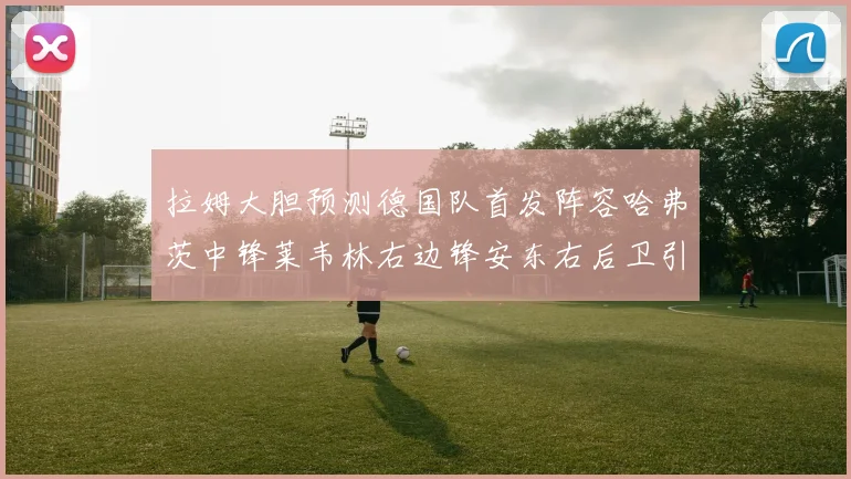 拉姆大胆预测德国队首发阵容哈弗茨中锋莱韦林右边锋安东右后卫引发热议