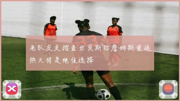 老队友支招查尔莫斯称詹姆斯重返热火将是绝佳选择