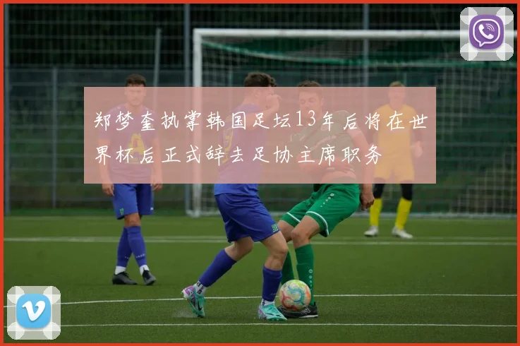 郑梦奎执掌韩国足坛13年后将在世界杯后正式辞去足协主席职务