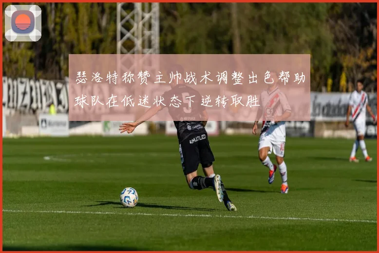 瑟洛特称赞主帅战术调整出色帮助球队在低迷状态下逆转取胜