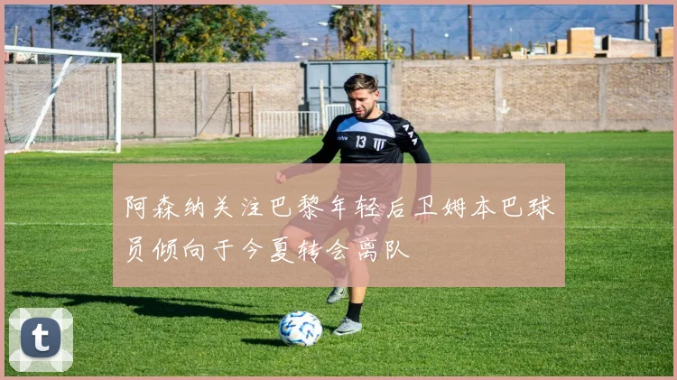 阿森纳关注巴黎年轻后卫姆本巴球员倾向于今夏转会离队