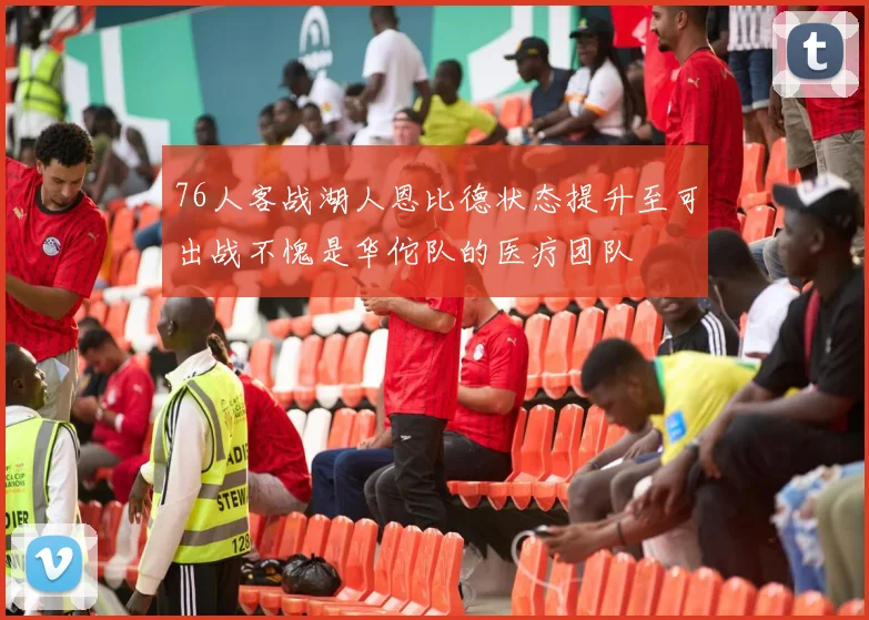 76人客战湖人恩比德状态提升至可出战不愧是华佗队的医疗团队