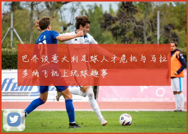巴乔谈意大利足球人才危机与马拉多纳飞机上玩球趣事