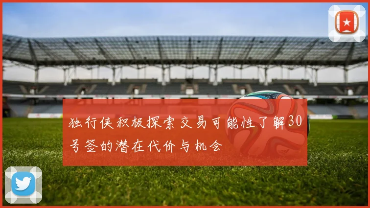 独行侠积极探索交易可能性了解30号签的潜在代价与机会