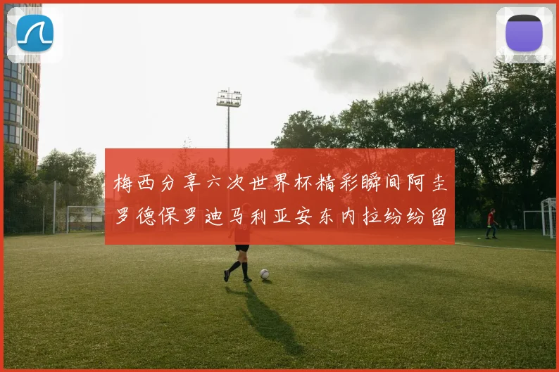 梅西分享六次世界杯精彩瞬间阿圭罗德保罗迪马利亚安东内拉纷纷留言互动