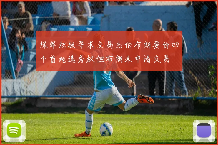 绿军积极寻求交易杰伦布朗要价四个首轮选秀权但布朗未申请交易