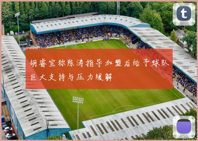 胡睿宝称陈涛指导加盟后给予球队巨大支持与压力缓解