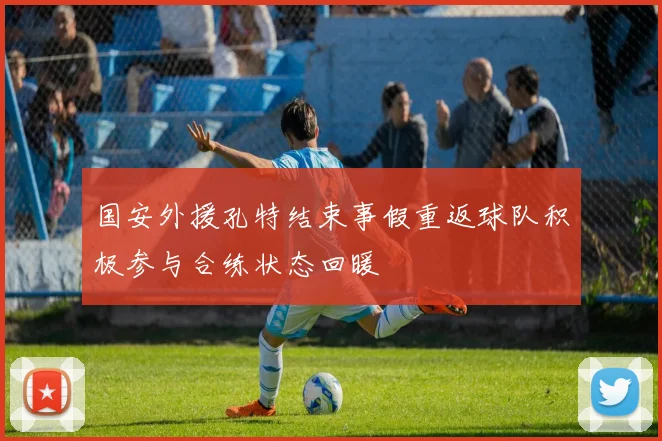 国安外援孔特结束事假重返球队积极参与合练状态回暖