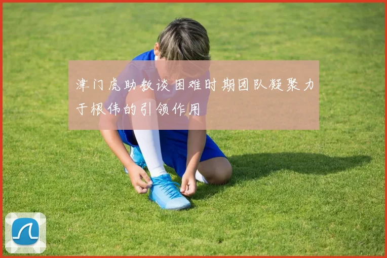 津门虎助教谈困难时期团队凝聚力于根伟的引领作用