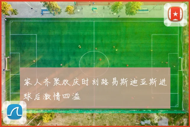 家人齐聚欢庆时刻路易斯迪亚斯进球后激情四溢