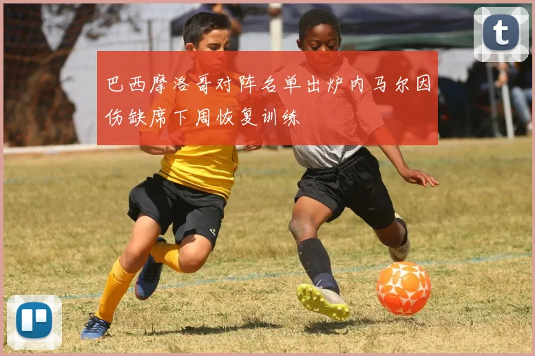 巴西摩洛哥对阵名单出炉内马尔因伤缺席下周恢复训练