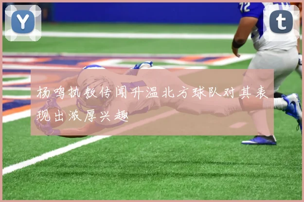 杨鸣执教传闻升温北方球队对其表现出浓厚兴趣