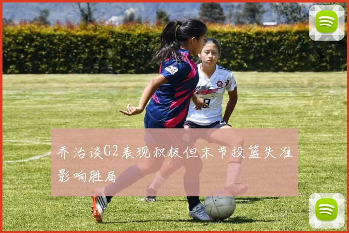 乔治谈G2表现积极但末节投篮失准影响胜局