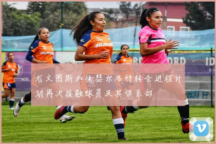 尤文图斯加快瑟尔洛特转会进程计划再次接触球员及其俱乐部