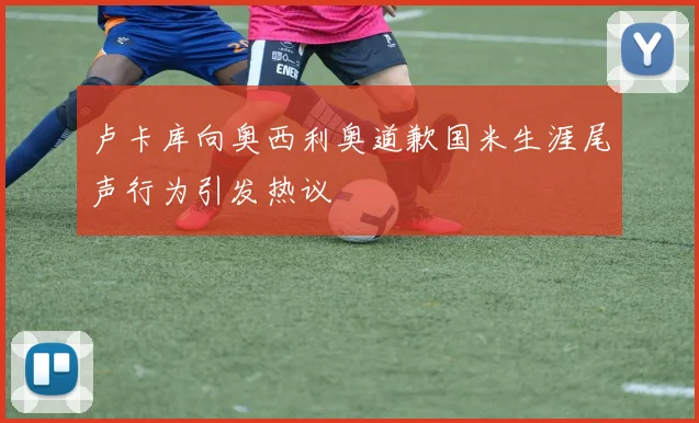 卢卡库向奥西利奥道歉国米生涯尾声行为引发热议