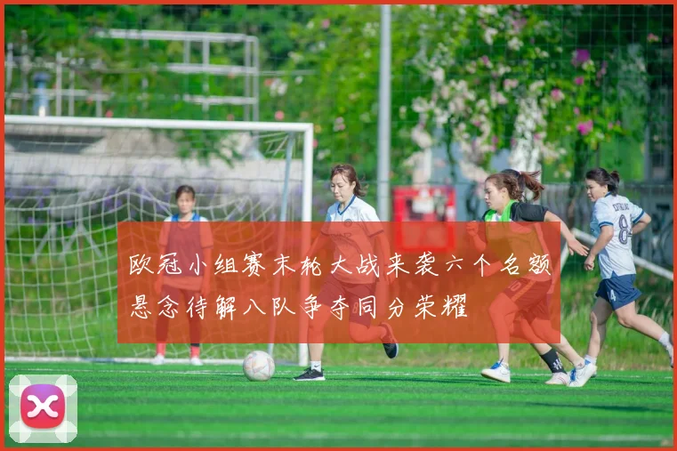 欧冠小组赛末轮大战来袭六个名额悬念待解八队争夺同分荣耀