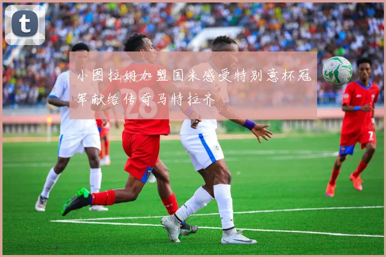 小图拉姆加盟国米感受特别意杯冠军献给传奇马特拉齐