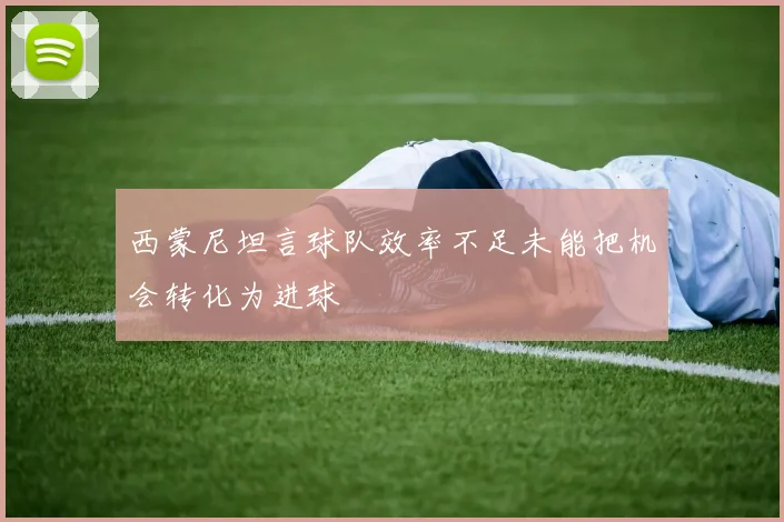 西蒙尼坦言球队效率不足未能把机会转化为进球