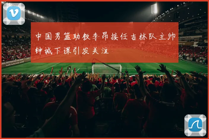 中国男篮助教李昂接任吉林队主帅钟诚下课引发关注