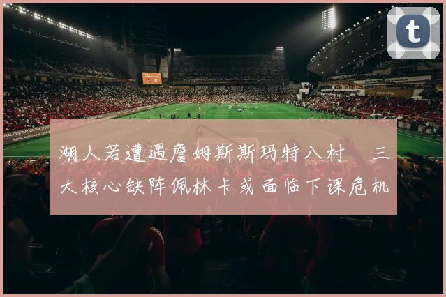 湖人若遭遇詹姆斯斯玛特八村塁三大核心缺阵佩林卡或面临下课危机